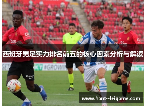 西班牙男足实力排名前五的核心因素分析与解读 西班牙男足实力排名前五的核心因素分析与解读