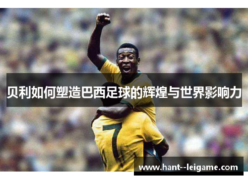 贝利如何塑造巴西足球的辉煌与世界影响力 贝利如何塑造巴西足球的辉煌与世界影响力